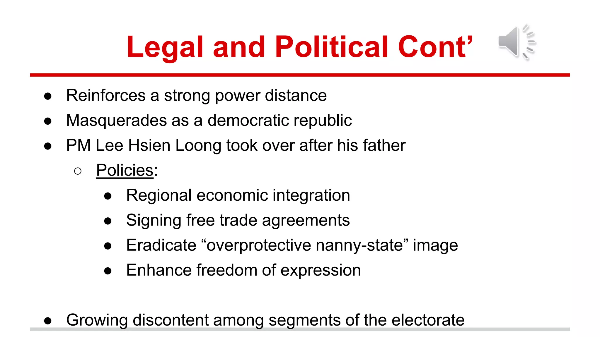 Legal and Political Cont’
● Reinforces a strong power distance
● Masquerades as a democratic republic
● PM Lee Hsien Loong took over after his father
○ Policies:
● Regional economic integration
● Signing free trade agreements
● Eradicate “overprotective nanny-state” image
● Enhance freedom of expression
● Growing discontent among segments of the electorate
 