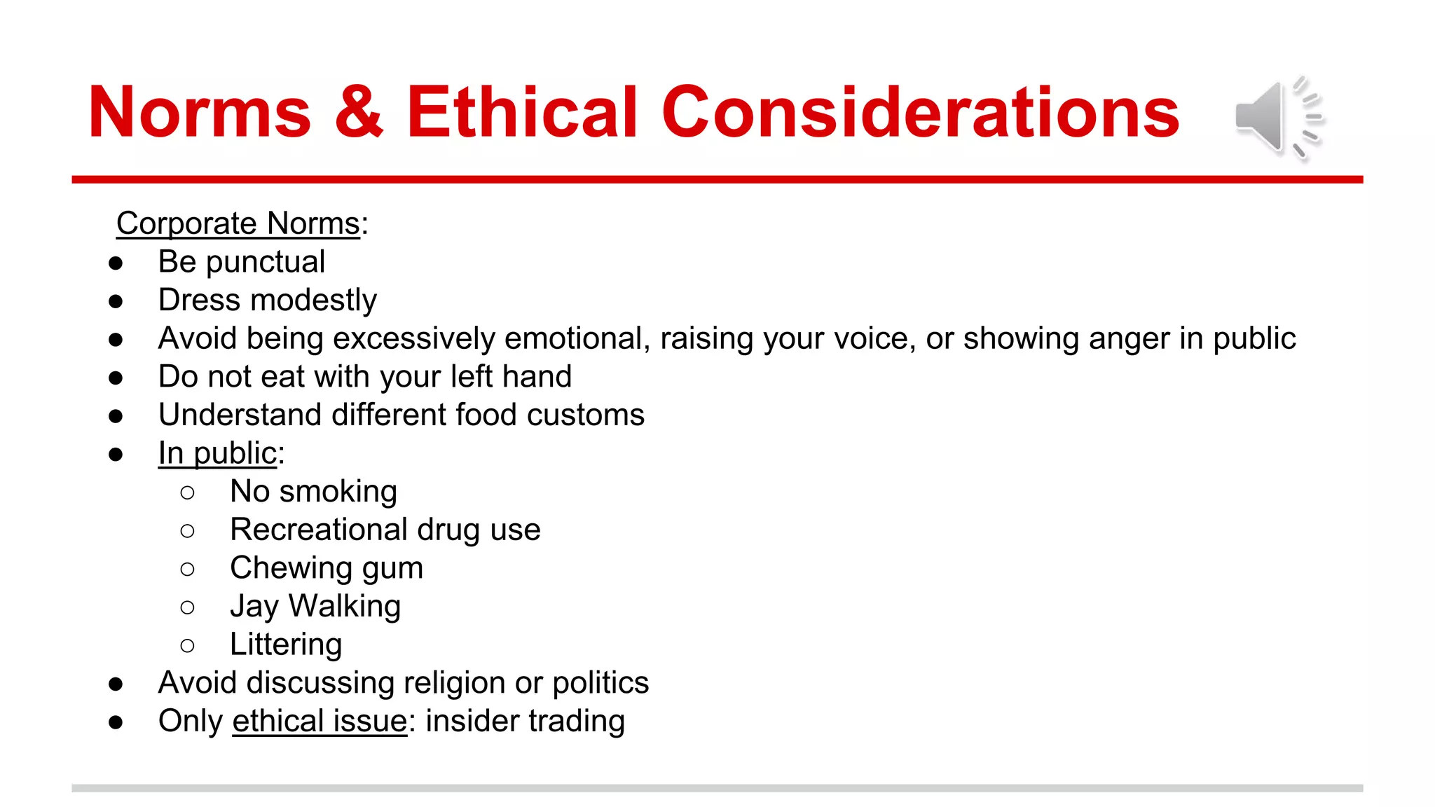 Norms & Ethical Considerations
Corporate Norms:
● Be punctual
● Dress modestly
● Avoid being excessively emotional, raising your voice, or showing anger in public
● Do not eat with your left hand
● Understand different food customs
● In public:
○ No smoking
○ Recreational drug use
○ Chewing gum
○ Jay Walking
○ Littering
● Avoid discussing religion or politics
● Only ethical issue: insider trading
 