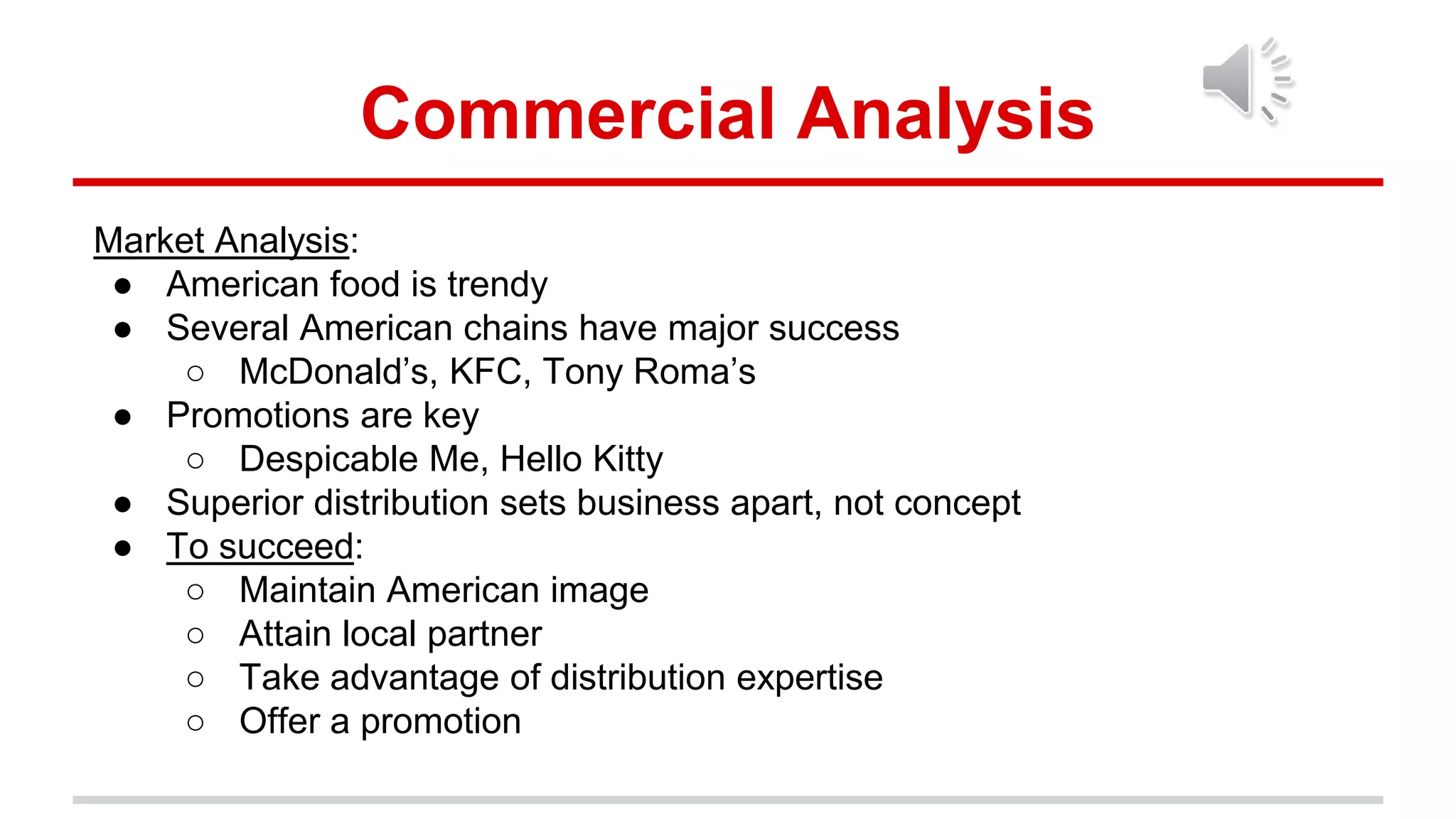 Commercial Analysis
Market Analysis:
● American food is trendy
● Several American chains have major success
○ McDonald’s, KFC, Tony Roma’s
● Promotions are key
○ Despicable Me, Hello Kitty
● Superior distribution sets business apart, not concept
● To succeed:
○ Maintain American image
○ Attain local partner
○ Take advantage of distribution expertise
○ Offer a promotion
 