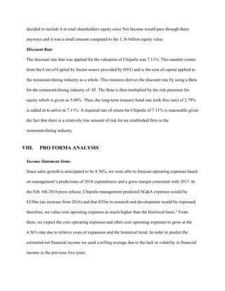 decided to include it in total shareholders equity since Net Income would pass through there
anyways and it was a small amount compared to the 1.36 billion equity value.
Discount Rate
The discount rate that was applied for the valuation of Chipotle was 7.11%. This number comes
from the Cost of Capital by Sector source provided by NYU and is the cost of capital applied to
the restaurant/dining industry as a whole. This resource derives the discount rate by using a Beta
for the restaurant/dining industry of .85. The Beta is then multiplied by the risk premium for
equity which is given as 5.08%. Then, the long-term treasury bond rate (risk-free rate) of 2.79%
is added in to arrive at 7.11%. A required rate of return for Chipotle of 7.11% is reasonable given
the fact that there is a relatively low amount of risk for an established firm in the
restaurant/dining industry.
VIII. PRO FORMA ANALYSIS
Income Statement Items
Since sales growth is anticipated to be 4.36%, we were able to forecast operating expenses based
on management’s predictions of 2018 expenditures and a gross margin consistent with 2017. In
the Feb. 6th 2018 press release, Chipotle management predicted SG&A expenses would be
$330m (an increase from 2016) and that $35m in research and development would be expensed;
therefore, we value core operating expenses as much higher than the historical basis.1
From
there, we expect the core operating expenses and other core operating expenses to grow at the
4.36% rate due to relative costs of expansion and the historical trend. In order to predict the
estimated net financial income we used a rolling average due to the lack in volatility in financial
income in the previous five years.
 