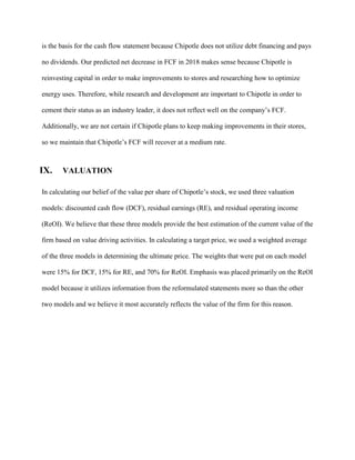 is the basis for the cash flow statement because Chipotle does not utilize debt financing and pays
no dividends. Our predicted net decrease in FCF in 2018 makes sense because Chipotle is
reinvesting capital in order to make improvements to stores and researching how to optimize
energy uses. Therefore, while research and development are important to Chipotle in order to
cement their status as an industry leader, it does not reflect well on the company’s FCF.
Additionally, we are not certain if Chipotle plans to keep making improvements in their stores,
so we maintain that Chipotle’s FCF will recover at a medium rate.
IX. VALUATION
In calculating our belief of the value per share of Chipotle’s stock, we used three valuation
models: discounted cash flow (DCF), residual earnings (RE), and residual operating income
(ReOI). We believe that these three models provide the best estimation of the current value of the
firm based on value driving activities. In calculating a target price, we used a weighted average
of the three models in determining the ultimate price. The weights that were put on each model
were 15% for DCF, 15% for RE, and 70% for ReOI. Emphasis was placed primarily on the ReOI
model because it utilizes information from the reformulated statements more so than the other
two models and we believe it most accurately reflects the value of the firm for this reason.
 