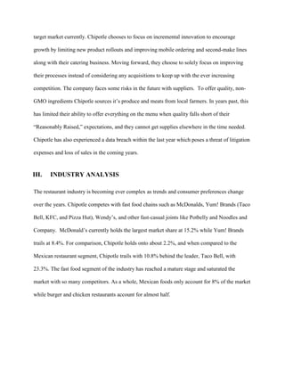 target market currently. Chipotle chooses to focus on incremental innovation to encourage
growth by limiting new product rollouts and improving mobile ordering and second-make lines
along with their catering business. Moving forward, they choose to solely focus on improving
their processes instead of considering any acquisitions to keep up with the ever increasing
competition. The company faces some risks in the future with suppliers. To offer quality, non-
GMO ingredients Chipotle sources it’s produce and meats from local farmers. In years past, this
has limited their ability to offer everything on the menu when quality falls short of their
“Reasonably Raised,” expectations, and they cannot get supplies elsewhere in the time needed.
Chipotle has also experienced a data breach within the last year which poses a threat of litigation
expenses and loss of sales in the coming years.
III. INDUSTRY ANALYSIS
The restaurant industry is becoming ever complex as trends and consumer preferences change
over the years. Chipotle competes with fast food chains such as McDonalds, Yum! Brands (Taco
Bell, KFC, and Pizza Hut), Wendy’s, and other fast-casual joints like Potbelly and Noodles and
Company. McDonald’s currently holds the largest market share at 15.2% while Yum! Brands
trails at 8.4%. For comparison, Chipotle holds onto about 2.2%, and when compared to the
Mexican restaurant segment, Chipotle trails with 10.8% behind the leader, Taco Bell, with
23.3%. The fast food segment of the industry has reached a mature stage and saturated the
market with so many competitors. As a whole, Mexican foods only account for 8% of the market
while burger and chicken restaurants account for almost half.
 
