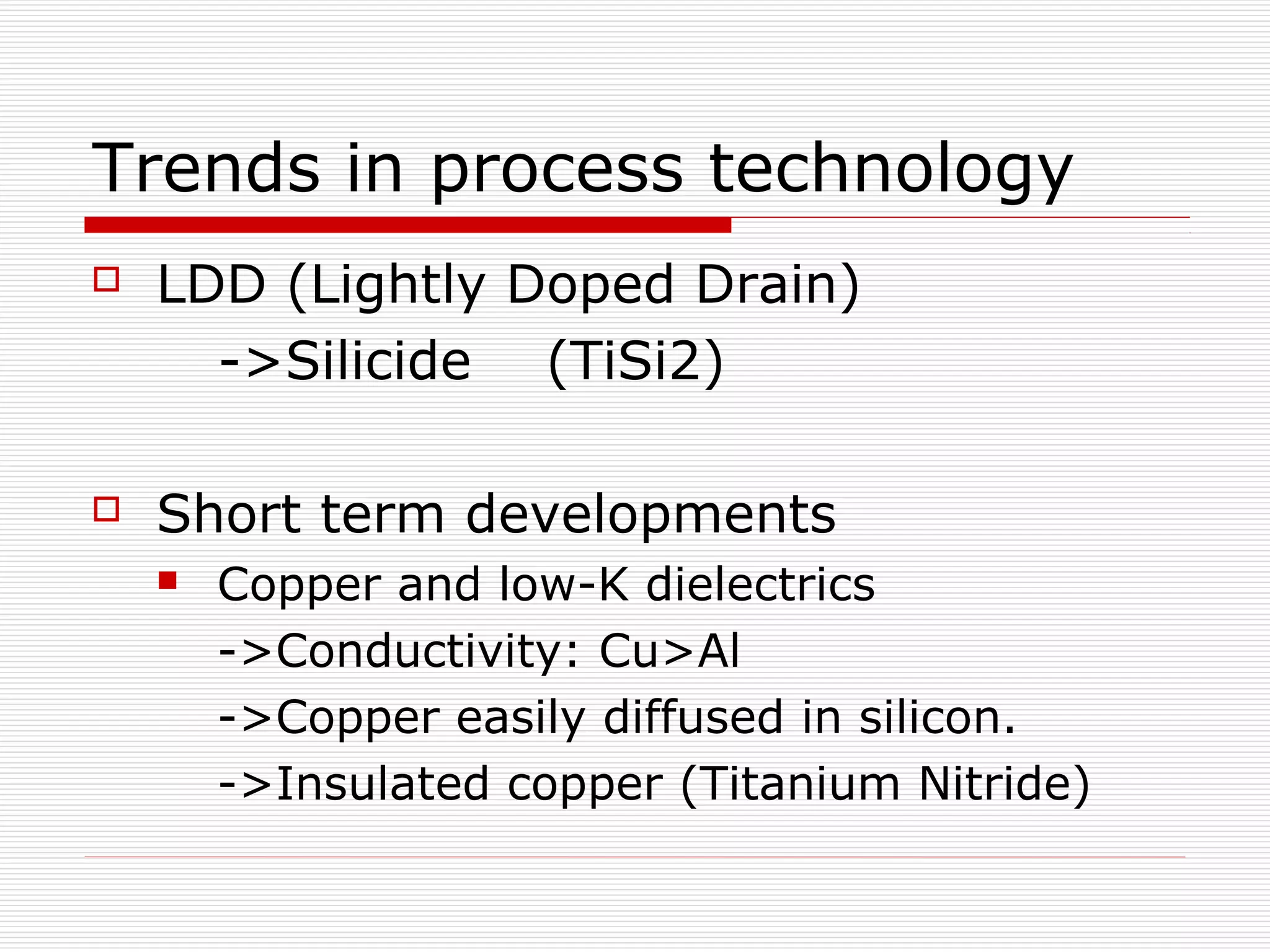 Trends in process technology
   LDD (Lightly Doped Drain)
      ->Silicide (TiSi2)

   Short term developments
       Copper and low-K dielectrics
        ->Conductivity: Cu>Al
        ->Copper easily diffused in silicon.
        ->Insulated copper (Titanium Nitride)
 