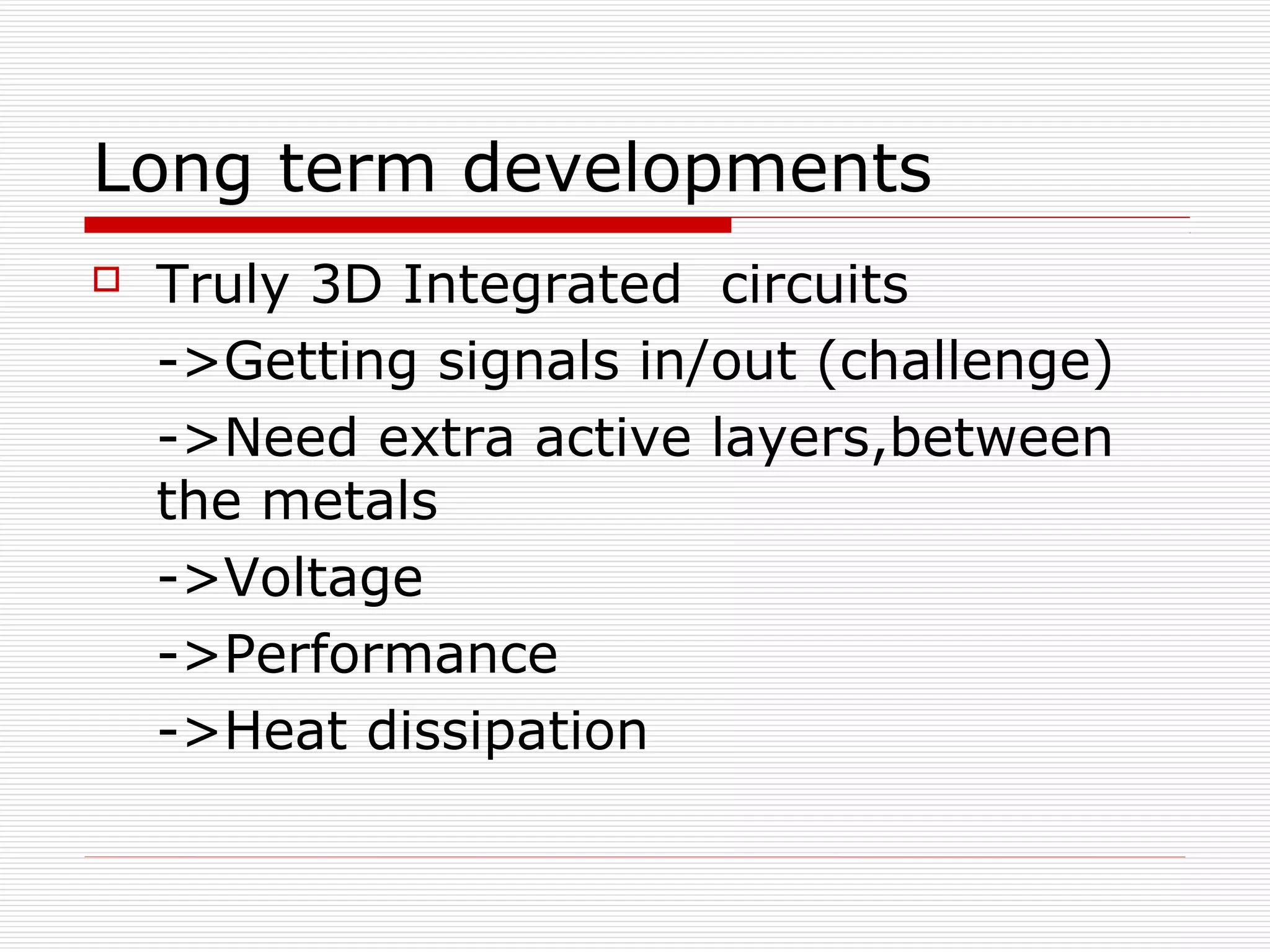 Long term developments
   Truly 3D Integrated circuits
    ->Getting signals in/out (challenge)
    ->Need extra active layers,between
    the metals
    ->Voltage
    ->Performance
    ->Heat dissipation
 