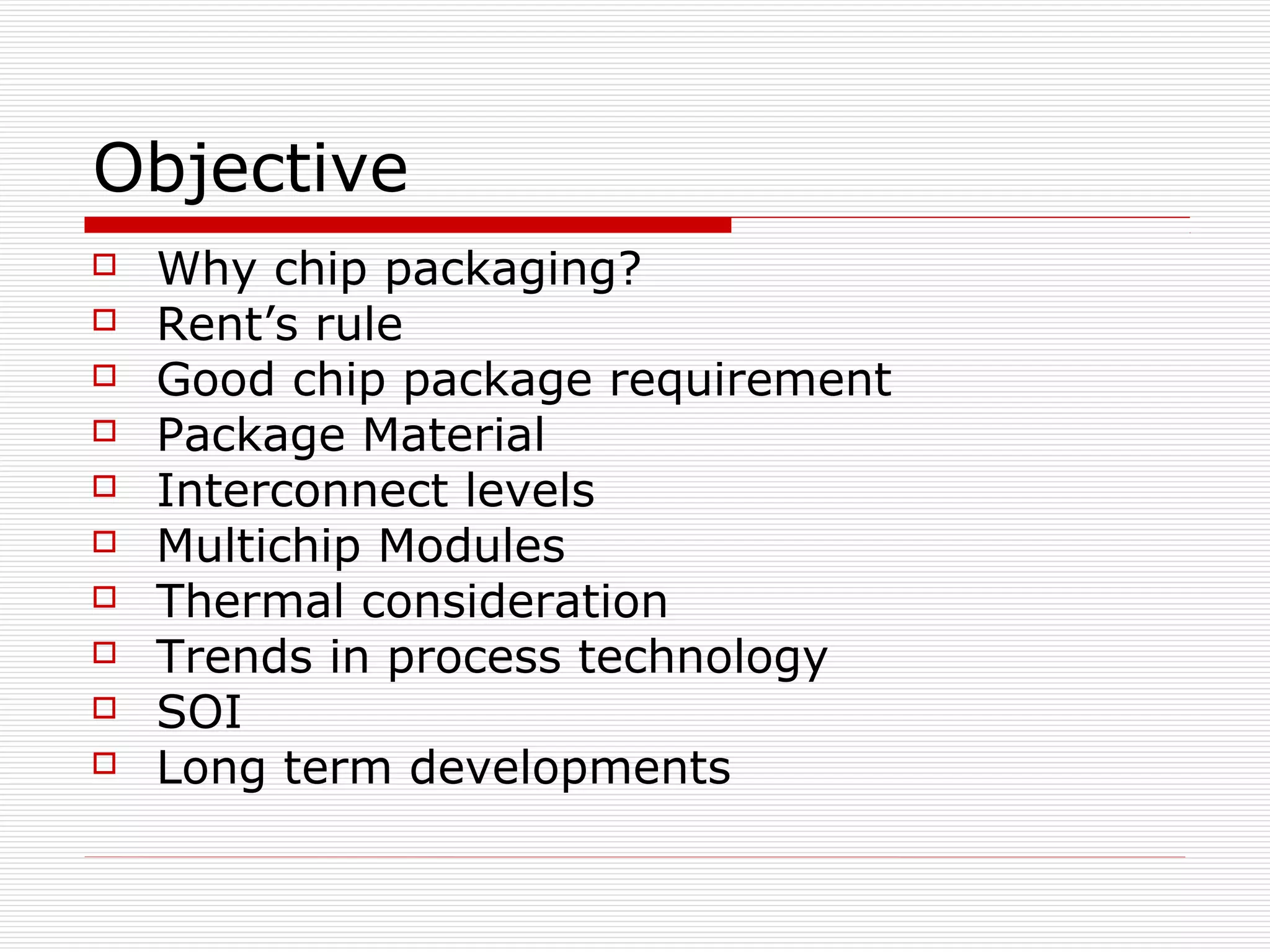 Objective
   Why chip packaging?
   Rent’s rule
   Good chip package requirement
   Package Material
   Interconnect levels
   Multichip Modules
   Thermal consideration
   Trends in process technology
   SOI
   Long term developments
 