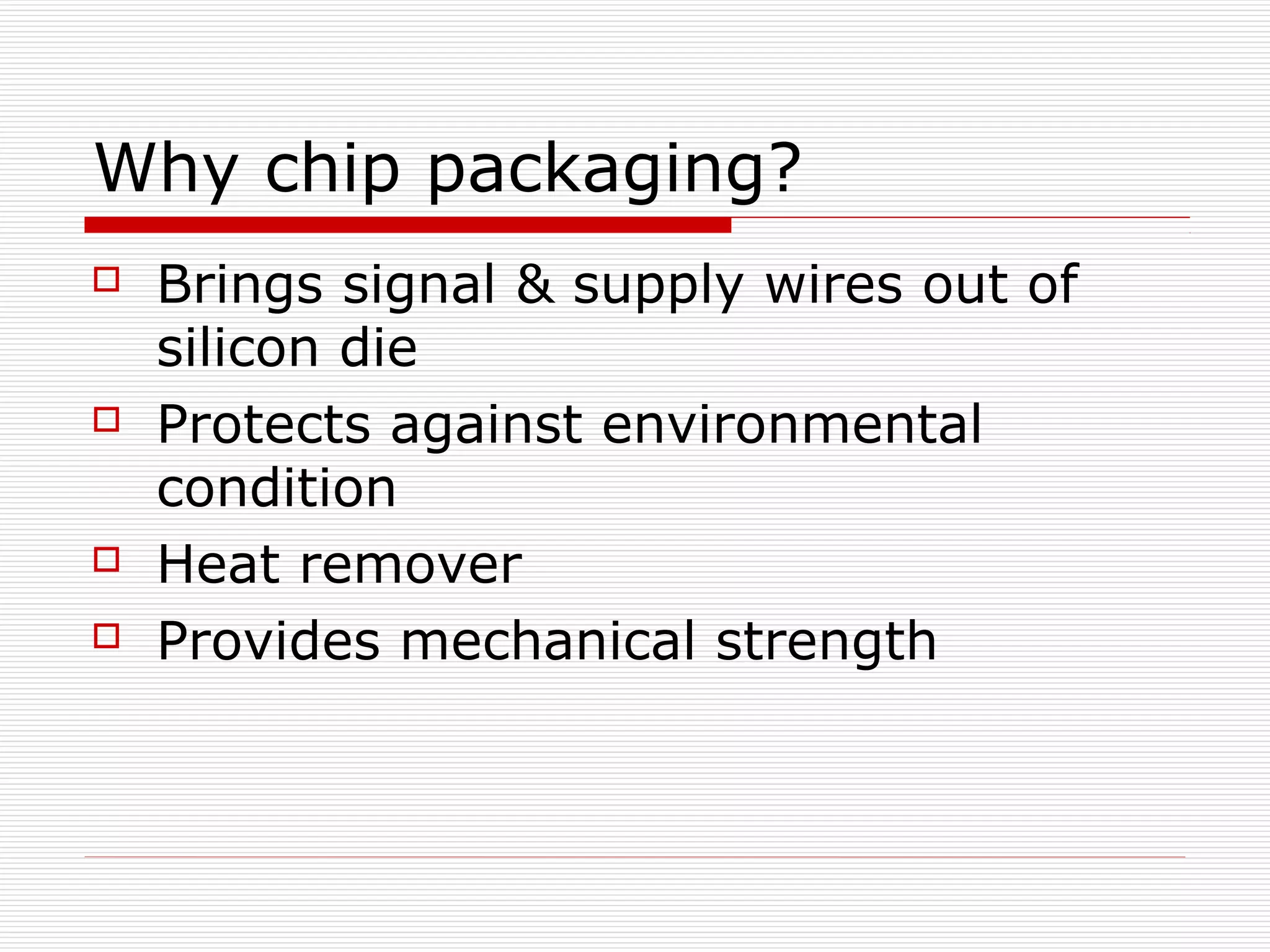 Why chip packaging?
   Brings signal & supply wires out of
    silicon die
   Protects against environmental
    condition
   Heat remover
   Provides mechanical strength
 
