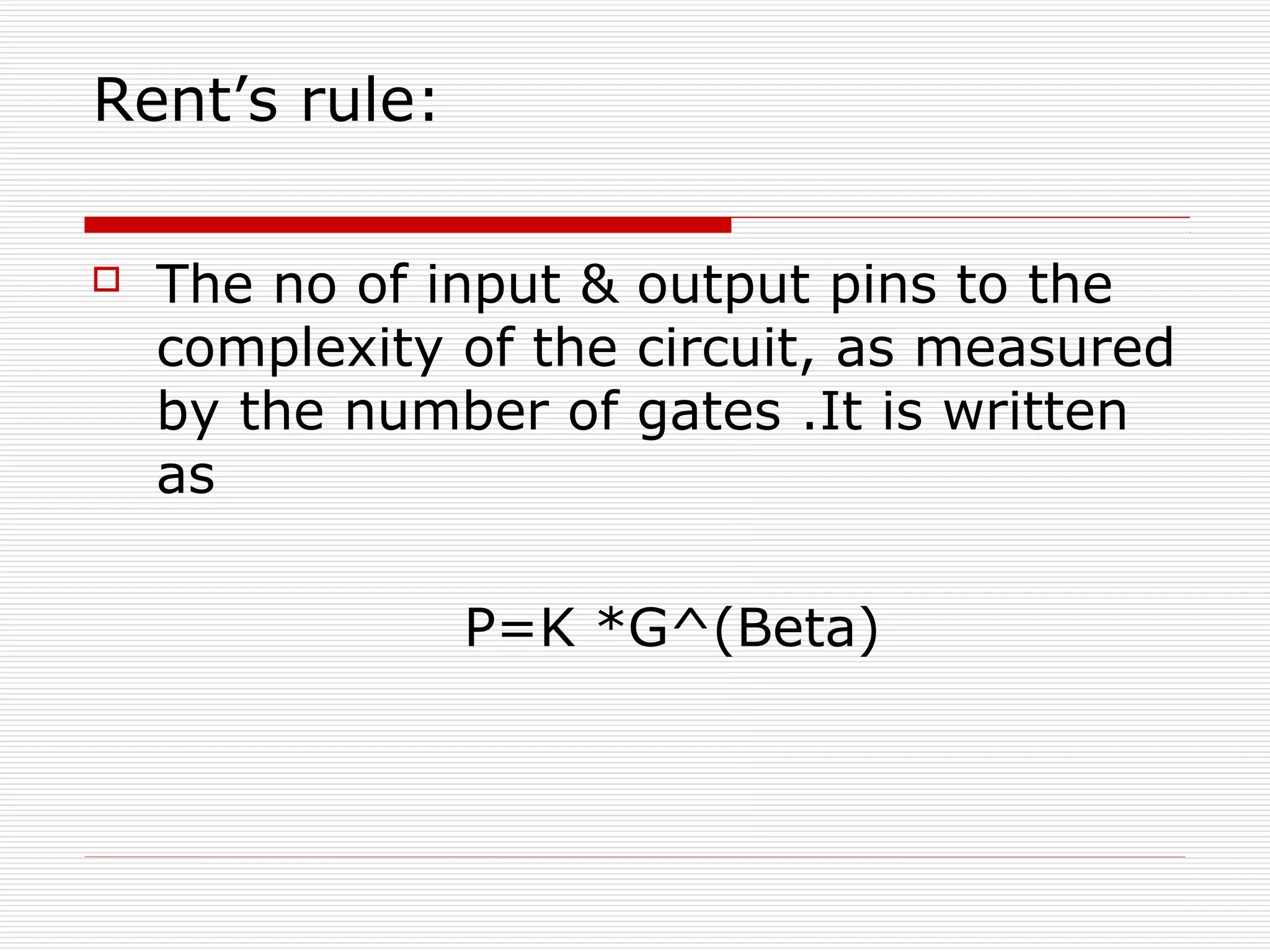 Rent’s rule:

   The no of input & output pins to the
    complexity of the circuit, as measured
    by the number of gates .It is written
    as

               P=K *G^(Beta)
 