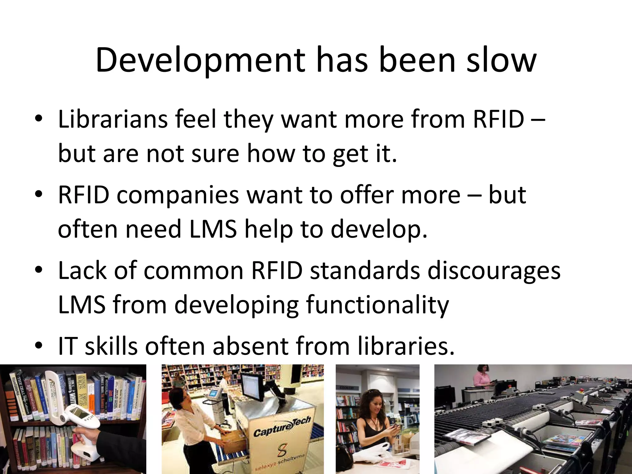 Development has been slow Librarians feel they want more from RFID – but are not sure how to get it. RFID companies want to offer more – but often need LMS help to develop. Lack of common RFID standards discourages LMS from developing functionality IT skills often absent from libraries. 