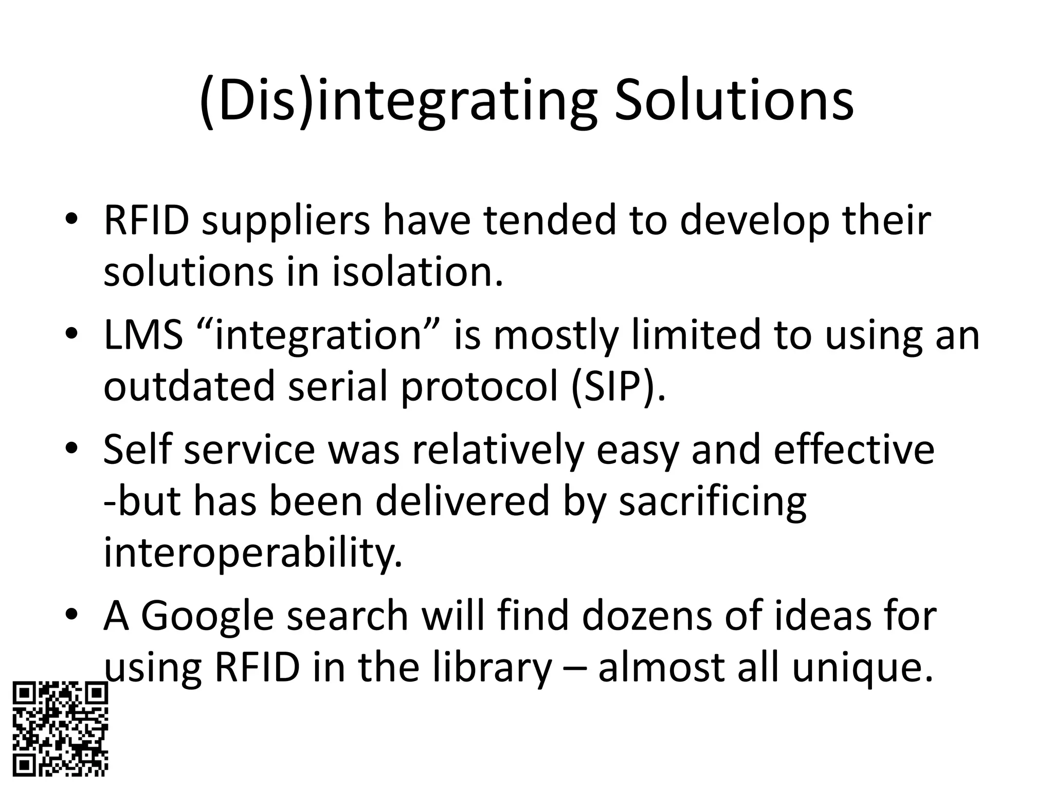 (Dis)integrating Solutions RFID suppliers have tended to develop their solutions in isolation.  LMS “integration” is mostly limited to using an outdated serial protocol (SIP). Self service was relatively easy and effective -but has been delivered by sacrificing interoperability. A Google search will find dozens of ideas for using RFID in the library – almost all unique. 
