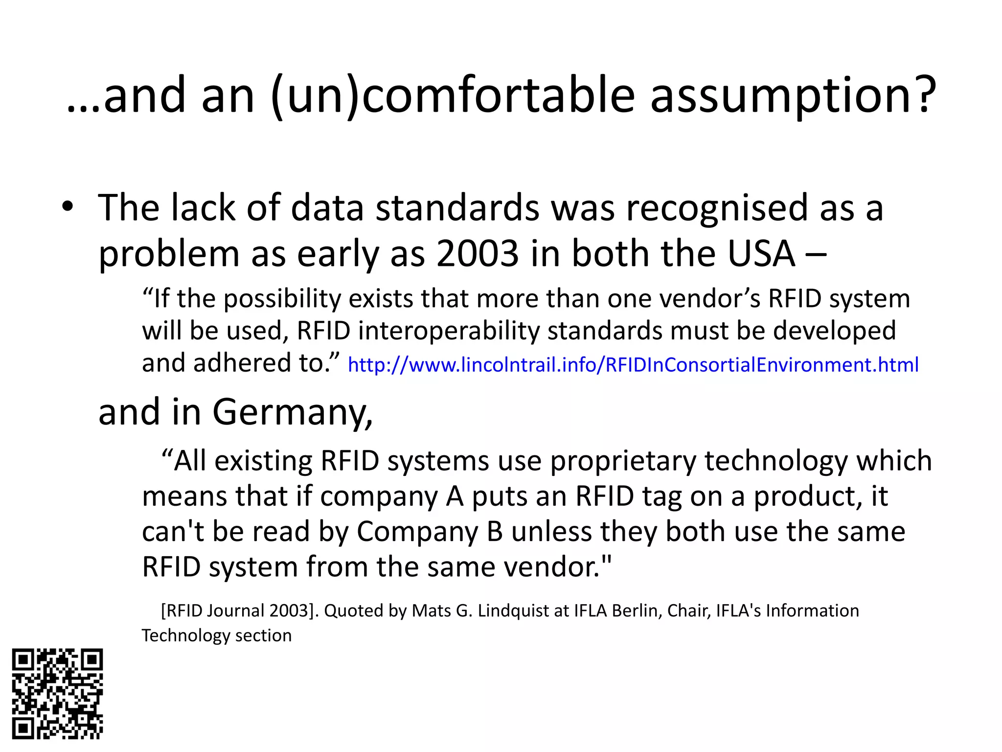 … and an (un)comfortable assumption? The lack of data standards was recognised as a problem as early as 2003 in both the USA –  “ If the possibility exists that more than one vendor’s RFID system will be used, RFID interoperability standards must be developed and adhered to.”  http://www.lincolntrail.info/RFIDInConsortialEnvironment.html   and in Germany, “ All existing RFID systems use proprietary technology which means that if company A puts an RFID tag on a product, it can't be read by Company B unless they both use the same RFID system from the same vendor."  [RFID Journal 2003]. Quoted by Mats G. Lindquist at IFLA Berlin, Chair, IFLA's Information Technology section  