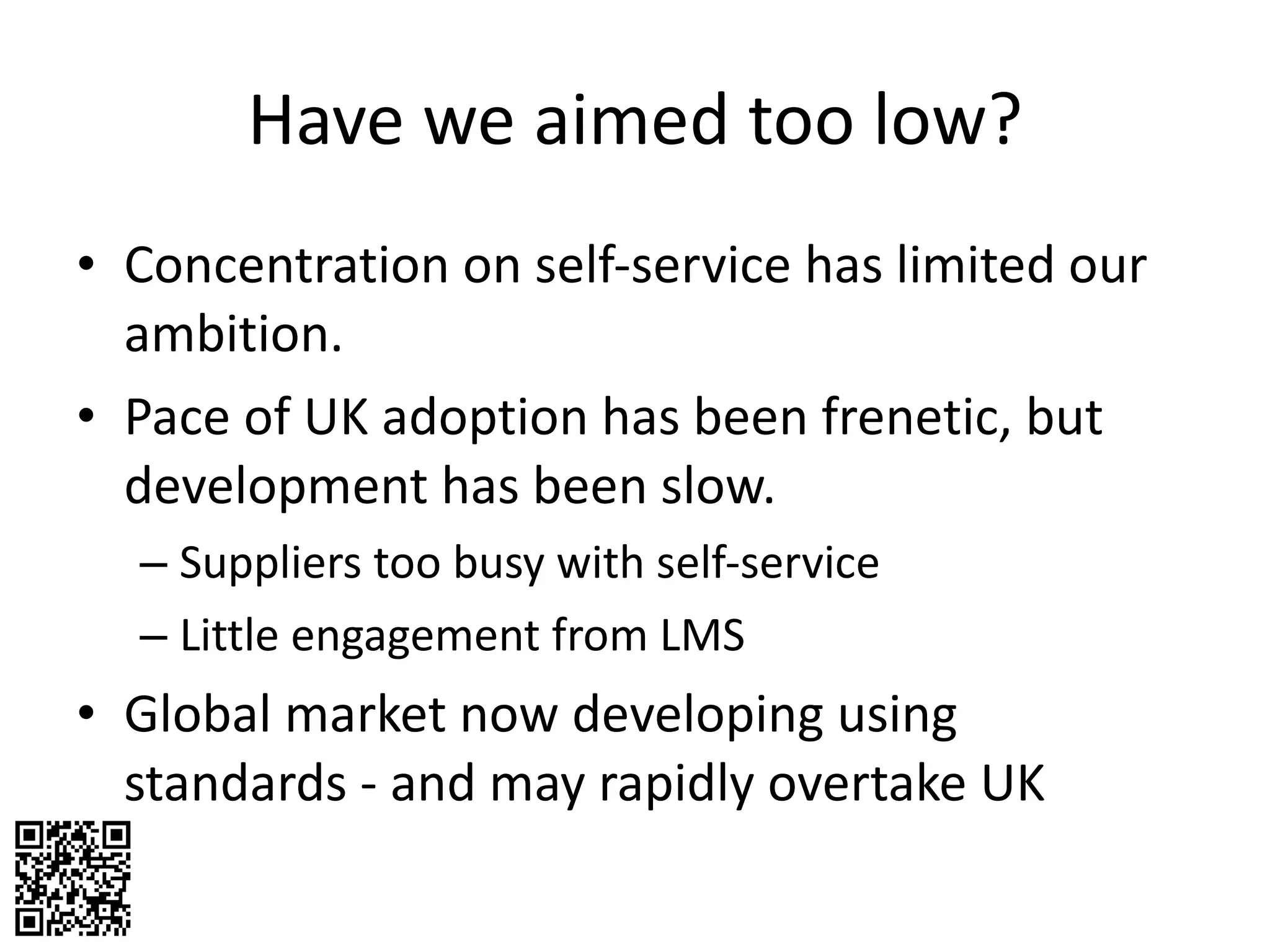 Have we aimed too low? Concentration on self-service has limited our ambition. Pace of UK adoption has been frenetic, but development has been slow. Suppliers too busy with self-service Little engagement from LMS Global market now developing using standards - and may rapidly overtake UK 