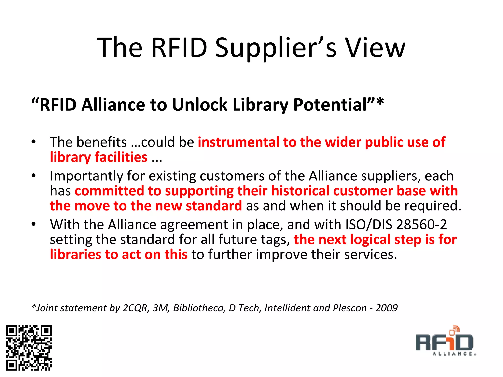 The RFID Supplier’s View “ RFID Alliance to Unlock Library Potential”* The benefits …could be  instrumental to the wider public use of library facilities  ...  Importantly for existing customers of the Alliance suppliers, each has  committed to supporting their historical customer base with the move to the new standard  as and when it should be required. With the Alliance agreement in place, and with ISO/DIS 28560-2 setting the standard for all future tags,   the next logical step is for libraries to act on this  to further improve their services.  *Joint statement by 2CQR, 3M, Bibliotheca, D Tech, Intellident and Plescon - 2009  