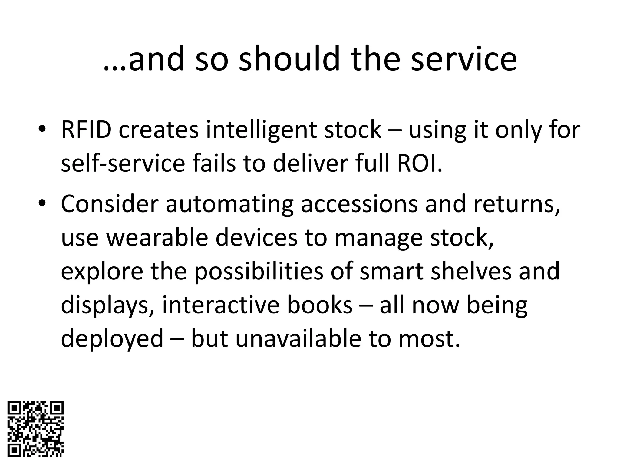 … and so should the service RFID creates intelligent stock – using it only for self-service fails to deliver full ROI. Consider automating accessions and returns, use wearable devices to manage stock, explore the possibilities of smart shelves and displays, interactive books – all now being deployed – but unavailable to most. 