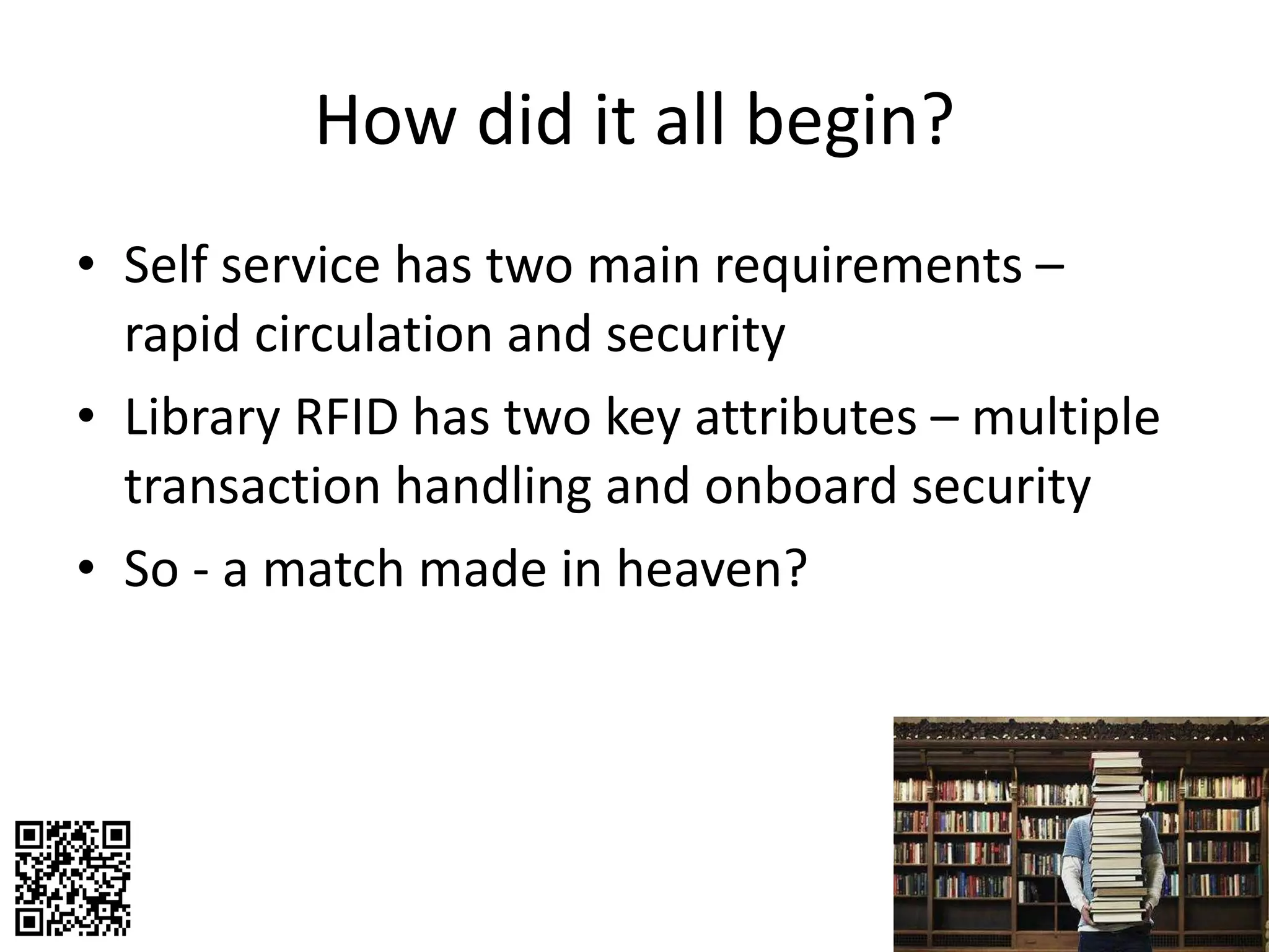 How did it all begin? Self service has two main requirements – rapid circulation and security Library RFID has two key attributes – multiple transaction handling and onboard security So - a match made in heaven? 