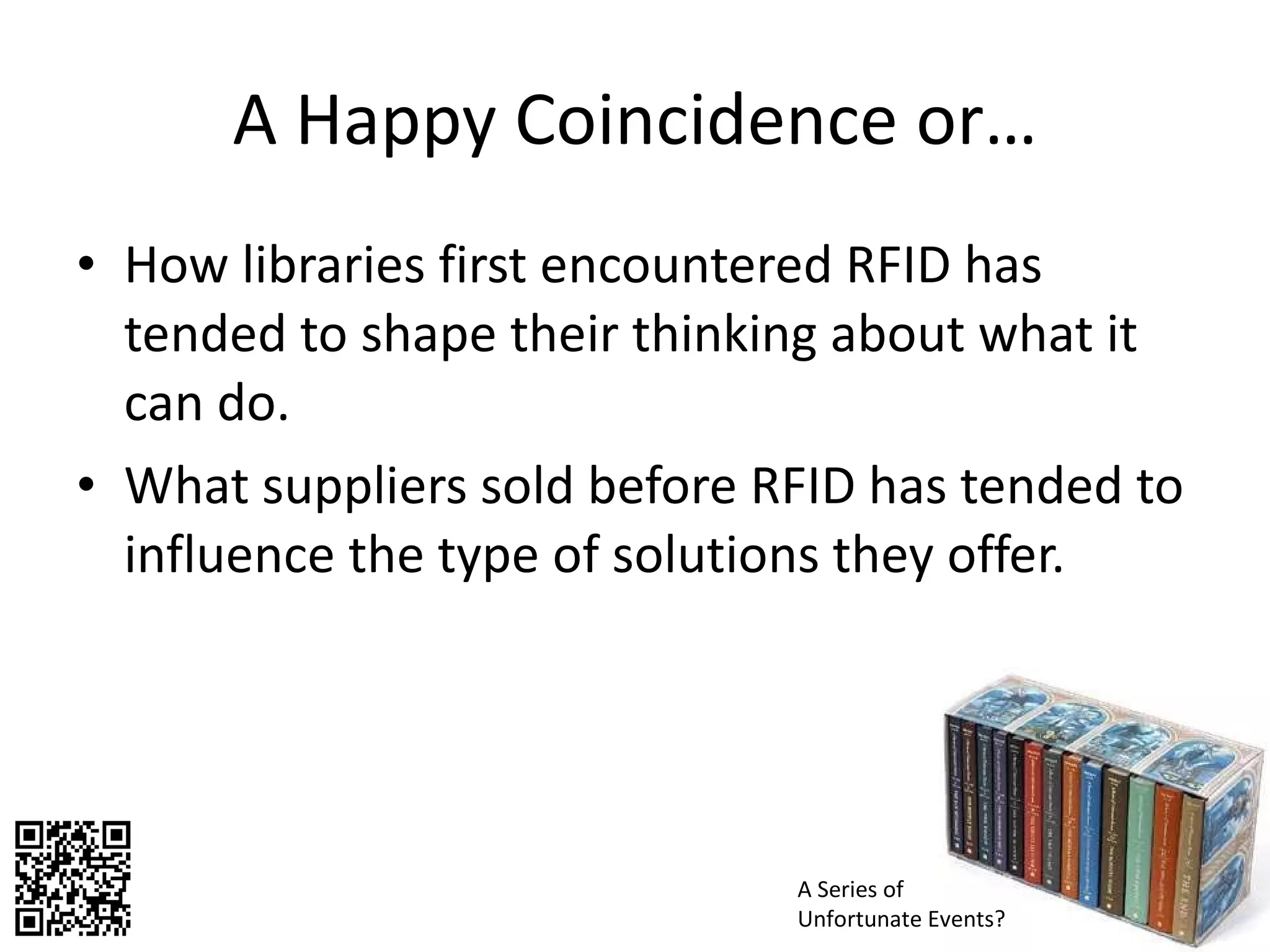 A Happy Coincidence or… How libraries first encountered RFID has tended to shape their thinking about what it can do.  What suppliers sold before RFID has tended to influence the type of solutions they offer.  A Series of Unfortunate Events? 