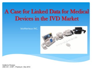 A Case for Linked Data for Medical
     Devices in the IVD Market
                       bioMerieux INC.




Guillermo Perasso
UNC CH – CHIP – Practicum - Dec 2012
 