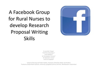 A Facebook Group
for Rural Nurses to
develop Research
Proposal Writing
Skills
Dr Jennifer Chipps1
Prof Petra Brysiewicz1
Fiona WaltersP
Dr Christopher Pimmer2
Dr Sebastian Linxen2
Prof Urs Grobhiel2
1School of

2Institute

Nursing and Public Health, University of KwaZulu-Natal, South Africa
of Information Systems, University of Applied Sciences and Arts, Northwestern Switzerland

 