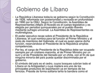 Gobierno de Líbano
 La República Libanesa todavía se gobierna según la Constitución
de 1926, reformada con posterioridad y revisada en profundidad
en 1990 por la ONU. Según la Constitución, la Asamblea de
Representantes (Majlis al-Nuwab) es el cuerpo legislativo y es
elegida por periodos quinquenales por el pueblo libanés
mediante sufragio universal. La Asamblea de Representantes es
multirreligiosa.
 El poder ejecutivo recae sobre el Presidente de la República
Libanesa, el cual nombra para tal función al Primer Ministro y al
resto de miembros del Gabinete, el cual es quien ejerce dicha
función, reservándose el Presidente de la República amplias
competencias.
 Por ley, el cargo de Presidente de la República debe ser ocupado
siempre por un cristiano maronita, el de Primer Ministro por un
suní y el de Presidente del Senado por un chiita, con el fin de que
ninguna minoría del país pueda quedar discriminada por el
gobierno.
 El símbolo del país es el cedro, cuyos bosques cubrían todo el
Líbano en la Antigüedad y cuya madera era uno de los
principales productos de exportación ya en tiempos de los
fenicios. Preside de forma solitaria tanto la bandera como el
 