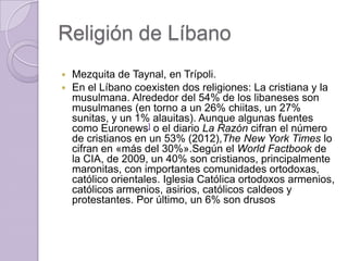 Religión de Líbano
 Mezquita de Taynal, en Trípoli.
 En el Líbano coexisten dos religiones: La cristiana y la
musulmana. Alrededor del 54% de los libaneses son
musulmanes (en torno a un 26% chiitas, un 27%
sunitas, y un 1% alauitas). Aunque algunas fuentes
como Euronews] o el diario La Razón cifran el número
de cristianos en un 53% (2012),The New York Times lo
cifran en «más del 30%».Según el World Factbook de
la CIA, de 2009, un 40% son cristianos, principalmente
maronitas, con importantes comunidades ortodoxas,
católico orientales. Iglesia Católica ortodoxos armenios,
católicos armenios, asirios, católicos caldeos y
protestantes. Por último, un 6% son drusos
 