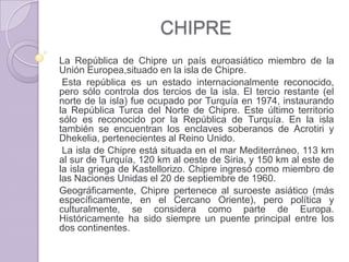 CHIPRE
La República de Chipre un país euroasiático miembro de la
Unión Europea,situado en la isla de Chipre.
Esta república es un estado internacionalmente reconocido,
pero sólo controla dos tercios de la isla. El tercio restante (el
norte de la isla) fue ocupado por Turquía en 1974, instaurando
la República Turca del Norte de Chipre. Este último territorio
sólo es reconocido por la República de Turquía. En la isla
también se encuentran los enclaves soberanos de Acrotiri y
Dhekelia, pertenecientes al Reino Unido.
La isla de Chipre está situada en el mar Mediterráneo, 113 km
al sur de Turquía, 120 km al oeste de Siria, y 150 km al este de
la isla griega de Kastellorizo. Chipre ingresó como miembro de
las Naciones Unidas el 20 de septiembre de 1960.
Geográficamente, Chipre pertenece al suroeste asiático (más
específicamente, en el Cercano Oriente), pero política y
culturalmente, se considera como parte de Europa.
Históricamente ha sido siempre un puente principal entre los
dos continentes.
 