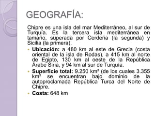 GEOGRAFÍA:
Chipre es una isla del mar Mediterráneo, al sur de
Turquía. Es la tercera isla mediterránea en
tamaño, superada por Cerdeña (la segunda) y
Sicilia (la primera).
 Ubicación: a 480 km al este de Grecia (costa
oriental de la isla de Rodas), a 415 km al norte
de Egipto, 130 km al oeste de la República
Árabe Siria, y 94 km al sur de Turquía.
 Superficie total: 9.250 km² (de los cuales 3.355
km² se encuentran bajo dominio de la
autoproclamada República Turca del Norte de
Chipre.
 Costa: 648 km
 