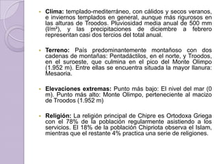  Clima: templado-mediterráneo, con cálidos y secos veranos,
e inviernos templados en general, aunque más rigurosos en
las alturas de Troodos. Pluviosidad media anual de 500 mm
(l/m²), y las precipitaciones de diciembre a febrero
representan casi dos tercios del total anual.
 Terreno: País predominantemente montañoso con dos
cadenas de montañas: Pentadáctilos, en el norte, y Troodos,
en el suroeste, que culmina en el pico del Monte Olimpo
(1.952 m). Entre ellas se encuentra situada la mayor llanura:
Mesaoria.
 Elevaciones extremas: Punto más bajo: El nivel del mar (0
m). Punto más alto: Monte Olimpo, perteneciente al macizo
de Troodos (1.952 m)
 Religión: La religión principal de Chipre es Ortodoxa Griega
con el 78% de la población regularmente asistiendo a los
servicios. El 18% de la población Chipriota observa el Islam,
mientras que el restante 4% practica una serie de religiones.
 