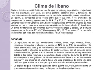 Clima de libano
El clima del Líbano está influido por dos factores: el relieve y la proximidad o lejanía del
mar. Se distinguen, por tanto, un clima costero, bastante árido y templado, de
caracteres netamente mediterráneos, uno de montaña y uno árido y seco, más al este.
En Beirut, la pluviosidad anual oscila entre 800 y 900 mm, y los promedios de
temperatura de enero y agosto son de 14,4 °C y 25,6 °C, respectivamente, y en la
vertiente oeste de la Cordillera del Líbano se alcanzan los 2.000 mm anuales. La fosa
sinclinal es mucho más seca, con menos de 400 mm de lluvias al año. El litoral tiene
un clima mediterráneo con inviernos suaves y veranos largos y cálidos. En Beirut la
temperatura oscila entre 23º y 32 °C en agosto y 11º y 17 °C en enero. En la montaña
los inviernos son fríos, con frecuentes heladas. Fai un frio de carayo
ECONOMÍA:
 La agricultura es de tipo mediterráneo —viñas, olivos, trigo, cebada, frutas,
hortalizas, remolacha y tabaco— y supone el 12% de su PIB. La ganadería y la
pesca tienen poco peso y se han reducido los valiosos bosques de cedro. Posee
industria textil y refinerías de petróleo. El sector servicios, con el comercio como
principal actividad, genera el 67% del PIB. La balanza comercial es muy deficitaria
debido a los bajos recursos y la abultada deuda externa. En junio de 2009 se
informa que el nuevo gobierno del Líbano deberá hacer frente a su abultada deuda
externa.17 Sin embargo el Líbano tiene una alta proporción de mano de obra
calificada igual al nivel de la europea, que es la más alta entre los países árabes.
 La capital del país fue muy perjudicada por la guerra civil, y actualmente sufre un
gran proceso de reconstrucción y recibe gran cantidad de ayuda externa.
 
