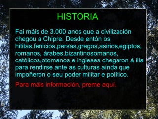 HISTORIA
Fai máis de 3.000 anos que a civilización
chegou a Chipre. Desde entón os
hititas,fenicios,persas,gregos,asirios,egiptos,
romanos, árabes,bizantinosomanos,
católicos,otomanos e ingleses chegaron á illa
para rendirse ante as culturas aínda que
impoñeron o seu poder militar e político.
Para máis información, preme aquí.
 