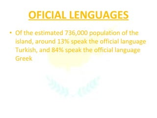 OFICIAL LENGUAGES Of the estimated 736,000 population of the island, around 13% speak the official language Turkish, and 84% speak the official language Greek 