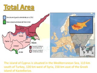 The island of Cyprus is situated in the Mediterranean Sea, 113 km south of Turkey, 120 km west of Syria, 150 km east of the Greek island of Kastellorizo​​.  