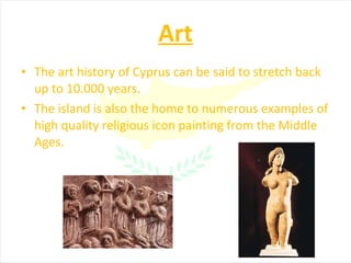 Art The art history of Cyprus can be said to stretch back up to 10.000 years. The island is also the home to numerous examples of high quality religious icon painting from the Middle Ages. 