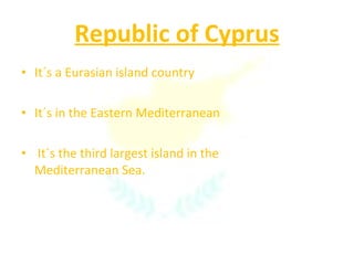 Republic of Cyprus It´s a Eurasian island country  It´s in the Eastern Mediterranean It´s the third largest island in the Mediterranean Sea. 