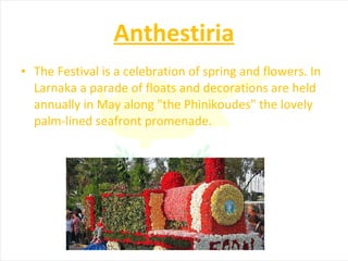Anthestiria The Festival is a celebration of spring and flowers. In Larnaka a parade of floats and decorations are held annually in May along "the Phinikoudes" the lovely palm-lined seafront promenade. 