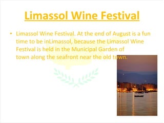 Limassol Wine Festival Limassol Wine Festival. At the end of August is a fun time to be inLimassol, because the Limassol Wine Festival is held in the Municipal Garden of town along the seafront near the old town. 