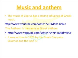 Music and anthem The music of Cyprus has a strong influence of Greek music. http://www.youtube.com/watch?v=RMo8s-BnIvc The Anthem: is the same as Greek anthem http://www.youtube.com/watch?v=nPPuD8dM0AY It was written in 1823 by the Greek Dionysios Solomos and the lyric is: 