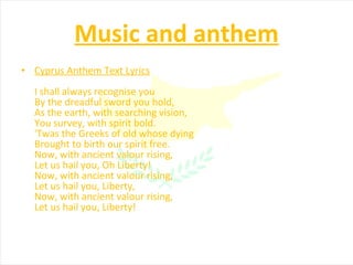 Music and anthem Cyprus Anthem Text Lyrics I shall always recognise you By the dreadful sword you hold, As the earth, with searching vision, You survey, with spirit bold. 'Twas the Greeks of old whose dying Brought to birth our spirit free. Now, with ancient valour rising, Let us hail you, Oh Liberty! Now, with ancient valour rising, Let us hail you, Liberty, Now, with ancient valour rising, Let us hail you, Liberty! 