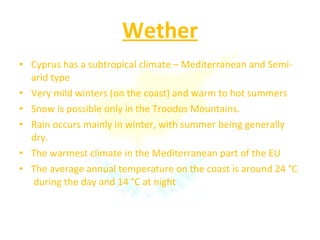 Wether Cyprus has a subtropical climate – Mediterranean and Semi-arid type Very mild winters (on the coast) and warm to hot summers Snow is possible only in the Troodos Mountains.  Rain occurs mainly in winter, with summer being generally dry. The warmest climate in the Mediterranean part of the EU The average annual temperature on the coast is around 24 °C  during the day and 14 °C at night 