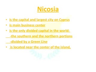 Nicosia is the capital and largest city on Cyprus is main business center is the only divided capital in the world:  -the southern and the northern portions -divided by a Green Line is located near the center of the island, 