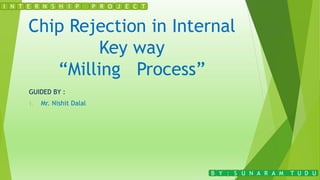 Chip Rejection in Internal
Key way
“Milling Process”
GUIDED BY :
1. Mr. Nishit Dalal
N T E R N S H I PI P R O J E C T
B Y : S U N A R A M T U D U
 