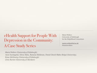 eHealth Support for People With 
Depression in the Community: 
A Case Study Series 
Maria Wolters 
University of Edinburgh 
for the Help4Mood Consortium 
maria.wolters@ed.ac.uk 
@mariawolters 
Maria Wolters (University of Edinburgh), 
Aura Szentagotai, Silviu Matu, Ramona Moldovan, Daniel David (Babes-Bolyai University), 
Brian McKinstry (University of Edinburgh) 
Chris Burton (University of Aberdeen) 
 