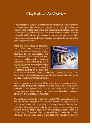 A chip resistor is compact, surface mounted electronic component that
is designed to proffer resistance to electric current through it. The mini
resistor is designed to have similar characteristics or form factor as other
surface mount. It differs from classic axial lead resistors in physical terms
only and it fulfills the same function as in case of electronic circuits. Chip
resistors are available in different package formats and it comes with a
wide range of features.
There are a wide range of companies
that offers SMD Resistors and
capacitors. Further, these are offered
according to the specification and
requirements of the clients. The SMD
resistor is widely used in electronic
industries at cost effective prices. A
chip resistor tends to be slightly larger
than a pin-head. It encompasses of a
lead that is designed on the either end
and is specifically used for surface mounting. The printed circuit board
construction method allows more room for complex circuitry but it also
facilitates multi-layer PCB construction.
In the conventional methods of PCB construction the component leads
are inserted through the method of holes in the holes and then it
soldered on the reverse side. The modern surface technology has
undergone a sea change; these components are soldered directly on the
conductive tracks as they are mounted.
The axial lead resistors don’t allow this kind of PCB construction and this
has led to the emergence of the chip resistor. A chip resistor is
constructed using the sputtering techniques where the vacuum
deposition is applied on a resistive carbon composite, ceramic or a
metallic material that is applied on an insulating backing. There is a
certain kind of resistors that is encased in a protective coating.
Moreover, the materials used to manufacture the resistor are in strict
 