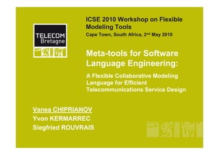 ICSE 2010 Workshop on Flexible
               Modeling Tools
               Cape Town, South Africa, 2nd May 2010



               Meta-tools for Software
               Language Engineering:
               A Flexible Collaborative Modeling
               Language for Efficient
               Telecommunications Service Design


Vanea CHIPRIANOV
Yvon KERMARREC
Siegfried ROUVRAIS
 