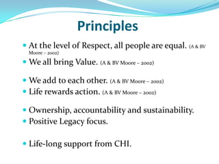Principles
 At the level of Respect, all people are equal. (A & BV
  Moore – 2002)

 We all bring Value. (A & BV Moore – 2002)

 We add to each other. (A & BV Moore – 2002)
 Life rewards action. (A & BV Moore – 2002)

 Ownership, accountability and sustainability.
 Positive Legacy focus.

 Life-long support from CHI.
 