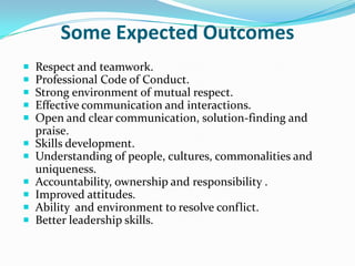 Some Expected Outcomes
   Respect and teamwork.
   Professional Code of Conduct.
   Strong environment of mutual respect.
   Effective communication and interactions.
   Open and clear communication, solution-finding and
    praise.
   Skills development.
   Understanding of people, cultures, commonalities and
    uniqueness.
   Accountability, ownership and responsibility .
   Improved attitudes.
   Ability and environment to resolve conflict.
   Better leadership skills.
 