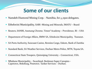 Some of our clients
 Namdeb Diamond Mining Corp. - Namibia, for + 2500 delegates.

 Ethekwini Municipality, SABS -Mining and Minerals, IMATU – Board

 Reuters, SANBS, Assmang Chrome, Times² Academy – Providence, RI – USA

 Department of Foreign Affairs, BMW SA, Ethekwini Municipality, Transnet.

 SA Ports Authority, Suncoast Casino, Rennies Cargo, Eskom, Bank of Zambia

 Standard Bank, SA Weather Services, Durban Metro Police, MTN, Toyota SA.

 Connecticut State Troopers, Quinnipiag University – Connecticut, USA.

 Mbabane Municipality – Swaziland, Beekman Super Canopies -
  Capetown, Boksburg, Pinetown. Tanker Services – Durban.
 