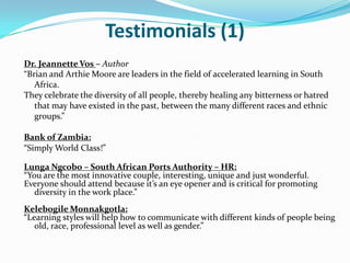 Testimonials (1)
Dr. Jeannette Vos – Author
“Brian and Arthie Moore are leaders in the field of accelerated learning in South
   Africa.
They celebrate the diversity of all people, thereby healing any bitterness or hatred
   that may have existed in the past, between the many different races and ethnic
   groups.”

Bank of Zambia:
“Simply World Class!”

Lunga Ngcobo – South African Ports Authority – HR:
“You are the most innovative couple, interesting, unique and just wonderful.
Everyone should attend because it’s an eye opener and is critical for promoting
   diversity in the work place.”
Kelebogile Monnakgotla:
“Learning styles will help how to communicate with different kinds of people being
   old, race, professional level as well as gender.”
 