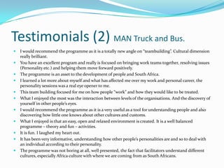Testimonials (2) MAN Truck and Bus.
   I would recommend the programme as it is a totally new angle on “teambuilding”. Cultural dimension
    really brilliant.
   You have an excellent program and really is focused on bringing work teams together, resolving issues
    (Personality etc.) and helping them move forward positively.
   The programme is an asset to the development of people and South Africa.
   I learned a lot more about myself and what has affected me over my work and personal career, the
    personality sessions was a real eye opener to me.
   This team building focused for me on how people “work” and how they would like to be treated.
   What I enjoyed the most was the interaction between levels of the organisations. And the discovery of
    yourself in other people’s eyes.
   I would recommend the programme as it is a very useful as a tool for understanding people and also
    discovering how little one knows about other cultures and customs.
   What I enjoyed is that an easy, open and relaxed environment is created. It is a well balanced
    programme – theory and fun – activities.
   It is fun. I laughed my heart out.
   It has been very informative, understanding how other people’s personalities are and so to deal with
    an individual according to their personality.
   The programme was not boring at all, well presented, the fact that facilitators understand different
    cultures, especially Africa culture with where we are coming from as South Africans.
 