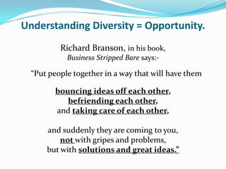 Understanding Diversity = Opportunity.
          Richard Branson, in his book,
            Business Stripped Bare says:-

  “Put people together in a way that will have them

        bouncing ideas off each other,
           befriending each other,
        and taking care of each other,

      and suddenly they are coming to you,
          not with gripes and problems,
      but with solutions and great ideas.”
 