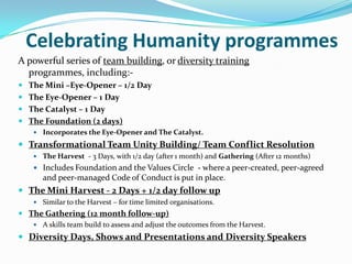 Celebrating Humanity programmes
A powerful series of team building, or diversity training
  programmes, including:-
 The Mini –Eye-Opener – 1/2 Day
 The Eye-Opener – 1 Day
 The Catalyst – 1 Day
 The Foundation (2 days)
    Incorporates the Eye-Opener and The Catalyst.

 Transformational Team Unity Building/ Team Conflict Resolution
    The Harvest - 3 Days, with 1/2 day (after 1 month) and Gathering (After 12 months)
    Includes Foundation and the Values Circle - where a peer-created, peer-agreed
      and peer-managed Code of Conduct is put in place.
 The Mini Harvest - 2 Days + 1/2 day follow up
    Similar to the Harvest – for time limited organisations.
 The Gathering (12 month follow-up)
    A skills team build to assess and adjust the outcomes from the Harvest.

 Diversity Days, Shows and Presentations and Diversity Speakers
 