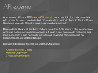 API externa
Aqui vamos utilizar a API MaterialChipsInput que a princípio é a mais completa
API, presente na comunidade Android, e atende a partir do Android 15, Ice Cream
Sandwich, mais de 99% dos devices Android em mercado.
Dentro desta library há também códigos de outras APIs sobre o chip componente,
APIs que podem ser melhores opções a ti caso o seu domínio do problema seja
mais específico e não necessite de todos os possíveis chips descritos na
documentação do Material Design.
Seguem bibliotecas internas ao MaterialChipsInput:
- Android Material Chips;
- Material Chip View;
- ChipsLayoutManager.
 